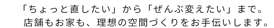 「ちょっと直したい」から「ぜんぶ変えたい」まで。店舗もお家も、理想の空間づくりをお手伝いします。