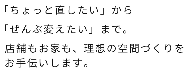 「ちょっと直したい」から「ぜんぶ変えたい」まで。店舗もお家も、理想の空間づくりをお手伝いします。